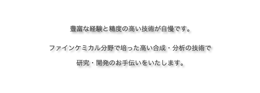 豊富な経験と精度の高い技術が自慢です。ファインケミカル分野で培った高い合成・分析の技術で研究・開発のお手伝いをいたします。